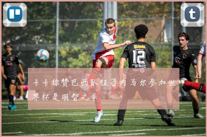 卡卡称赞巴西队征召内马尔参加世界杯是明智之举