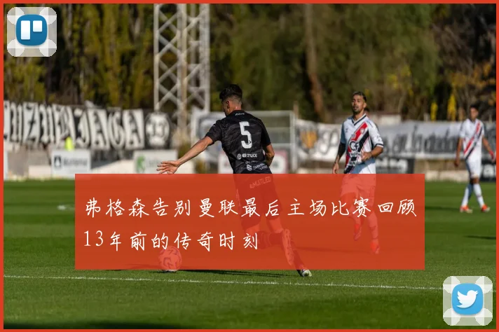弗格森告别曼联最后主场比赛回顾13年前的传奇时刻