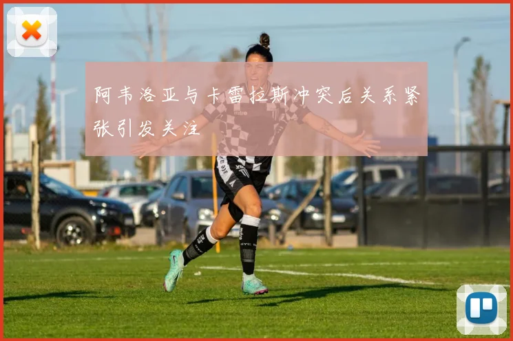阿韦洛亚与卡雷拉斯冲突后关系紧张引发关注