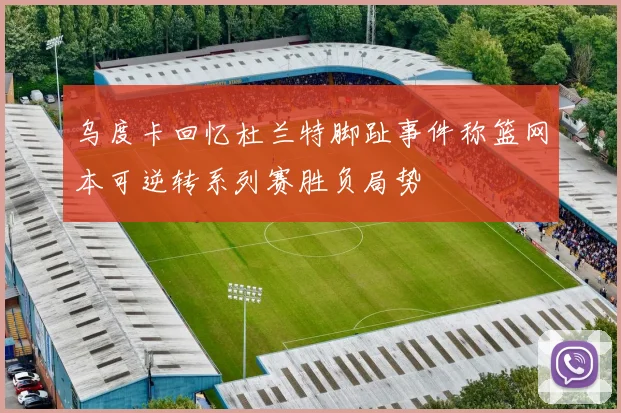 乌度卡回忆杜兰特脚趾事件称篮网本可逆转系列赛胜负局势