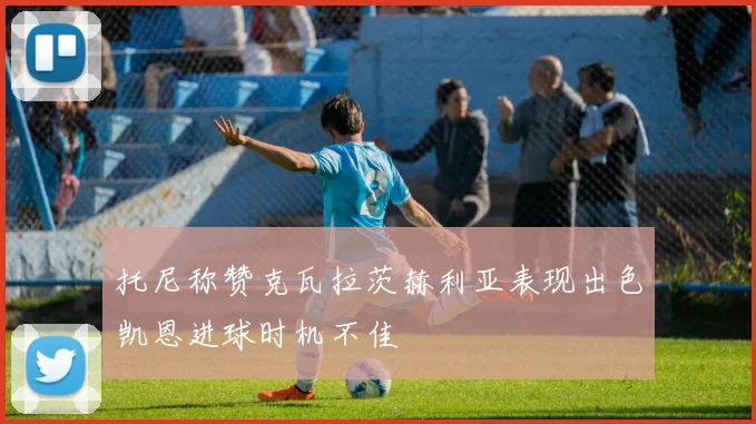 托尼称赞克瓦拉茨赫利亚表现出色凯恩进球时机不佳