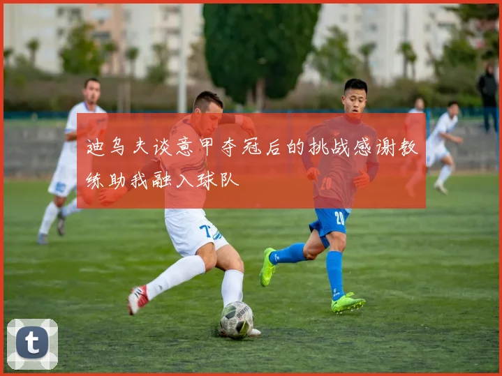 迪乌夫谈意甲夺冠后的挑战感谢教练助我融入球队