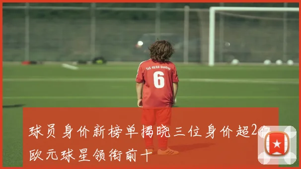 球员身价新榜单揭晓三位身价超2亿欧元球星领衔前十